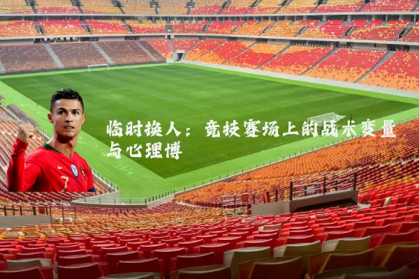 临时换人:竞技赛场上的战术变量与心理博弈