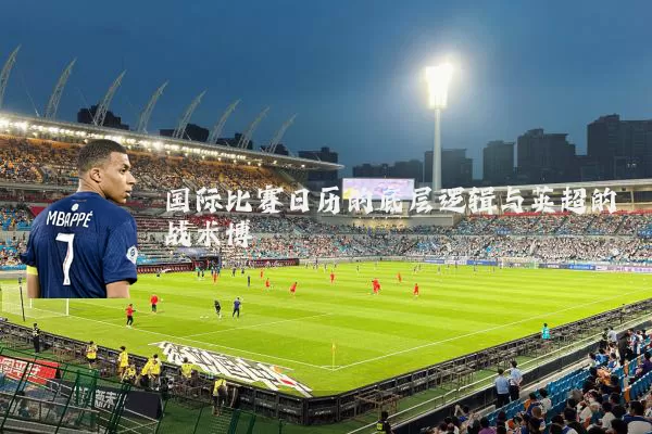 国际比赛日历的底层逻辑与英超的战术博弈