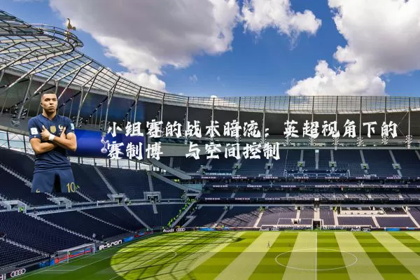 小组赛的战术暗流:英超视角下的赛制博弈与空间控制