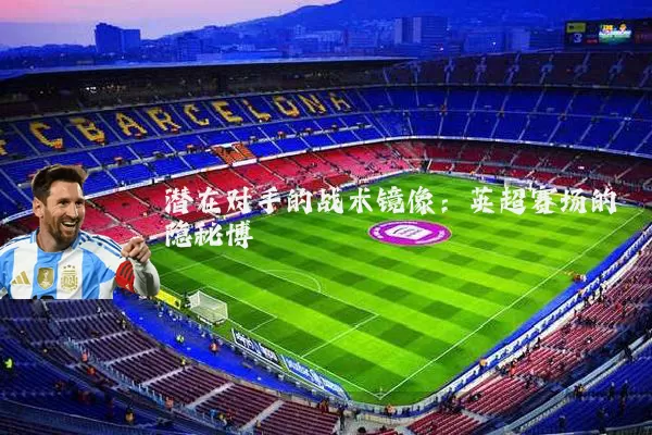 潜在对手的战术镜像:英超赛场的隐秘博弈